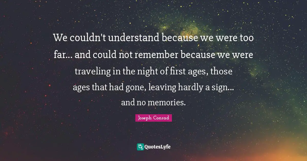 We couldn't understand because we were too far... and could not remember because we were traveling in the night of first ages, those ages that had gone, leaving hardly a sign... and no memories.