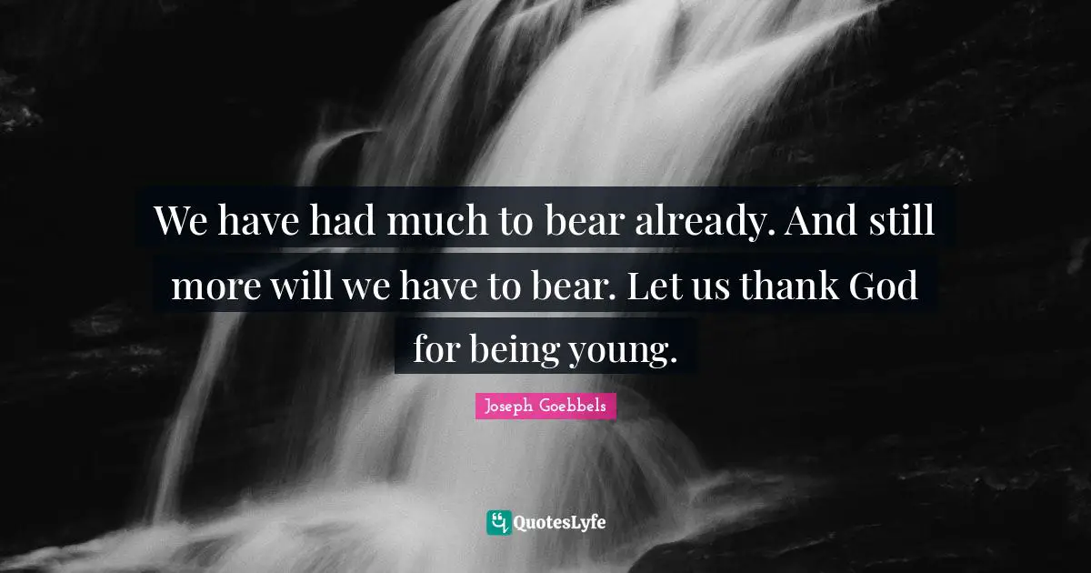 We have had much to bear already. And still more will we have to bear. Let us thank God for being young.