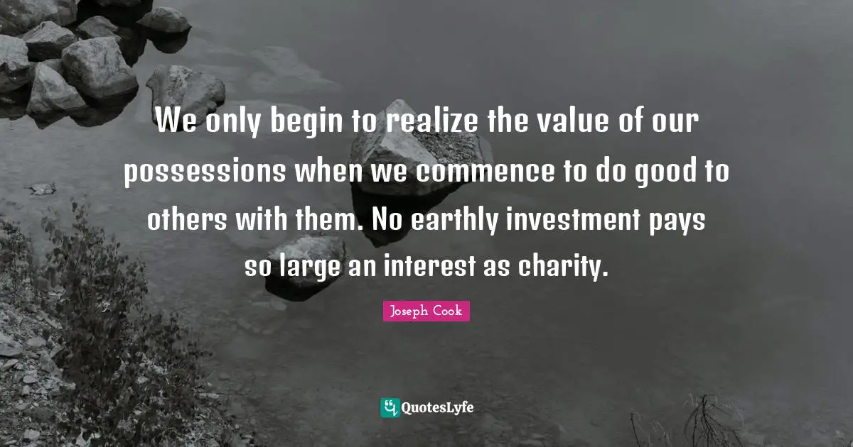 We only begin to realize the value of our possessions when we commence to do good to others with them. No earthly investment pays so large an interest as charity.