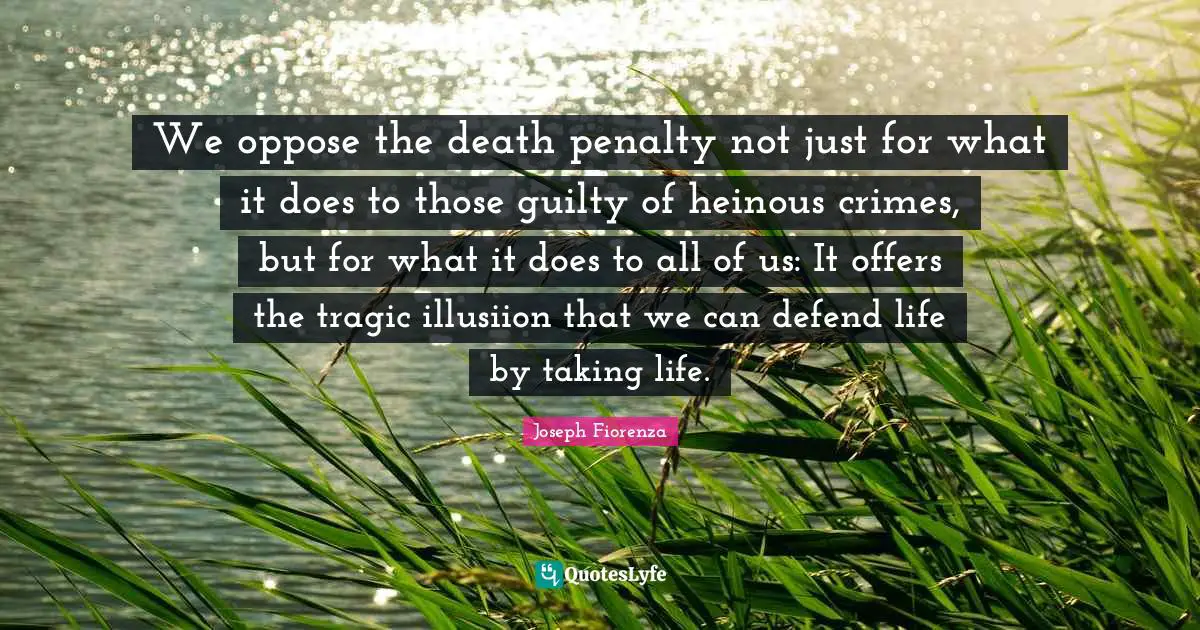 We oppose the death penalty not just for what it does to those guilty of heinous crimes, but for what it does to all of us: It offers the tragic illusiion that we can defend life by taking life.