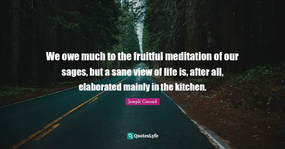We owe much to the fruitful meditation of our sages, but a sane view of life is, after all, elaborated mainly in the kitchen.