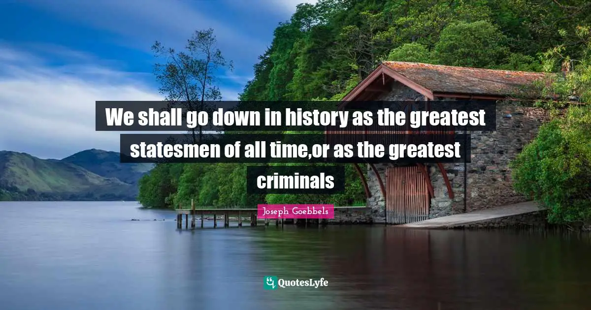 Joseph Goebbels Quotes: We shall go down in history as the greatest statesmen of all time,or as the greatest criminals