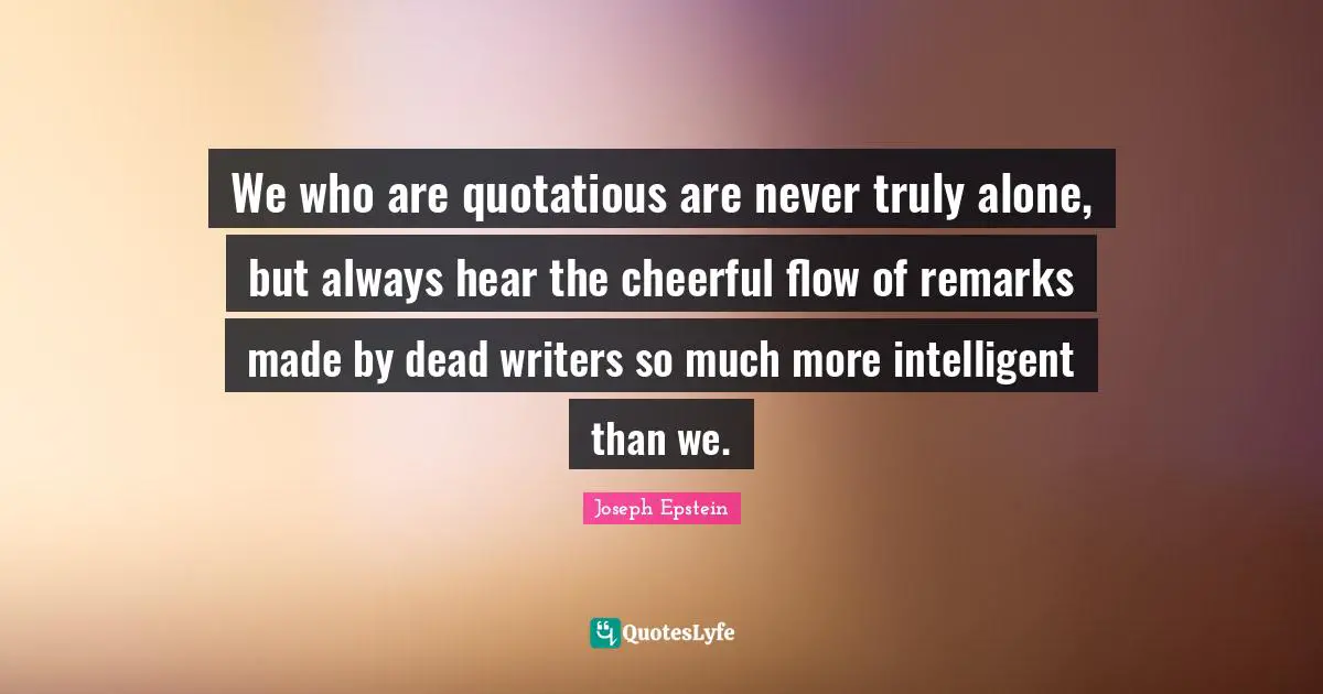 We who are quotatious are never truly alone, but always hear the cheerful flow of remarks made by dead writers so much more intelligent than we.