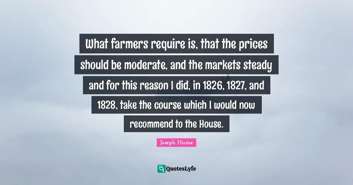 What farmers require is, that the prices should be moderate, and the markets steady and for this reason I did, in 1826, 1827, and 1828, take the course which I would now recommend to the House.