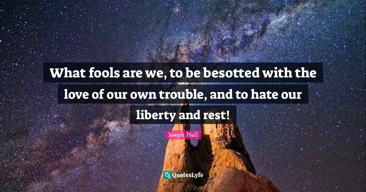 What fools are we, to be besotted with the love of our own trouble, and to hate our liberty and rest!