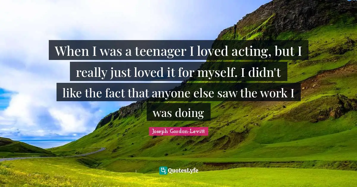 When I was a teenager I loved acting, but I really just loved it for myself. I didn't like the fact that anyone else saw the work I was doing