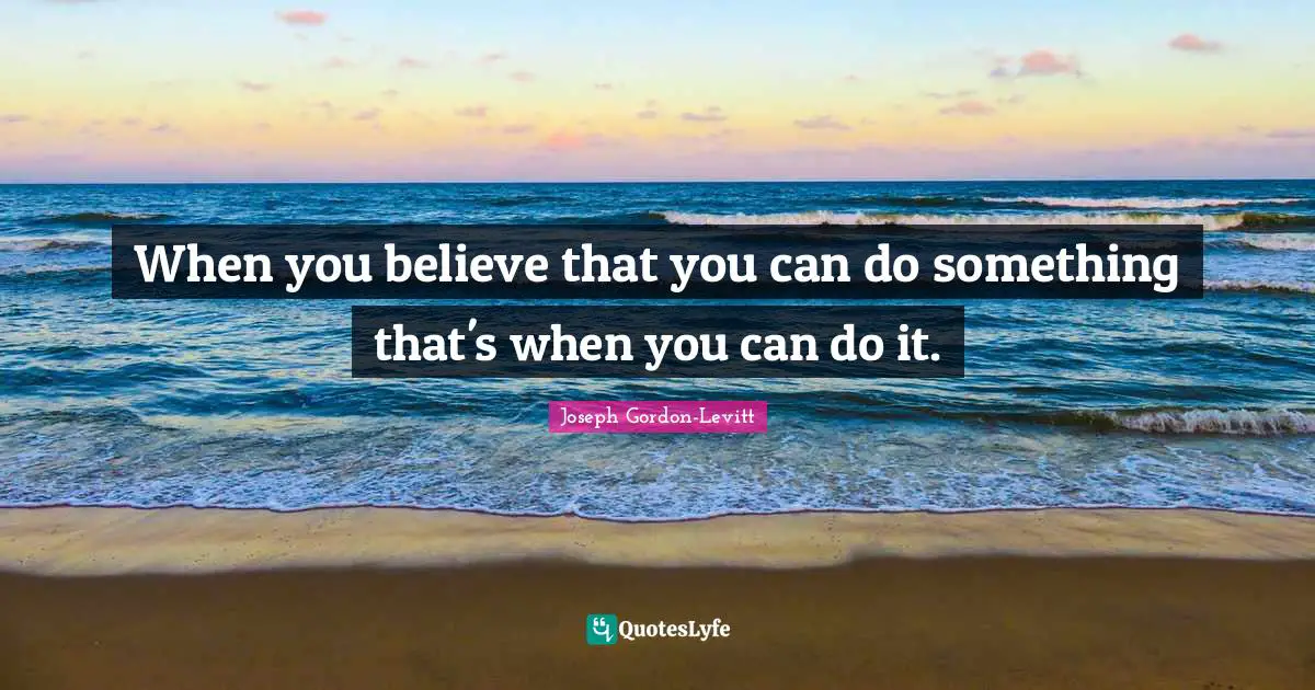 When you believe that you can do something that's when you can do it.