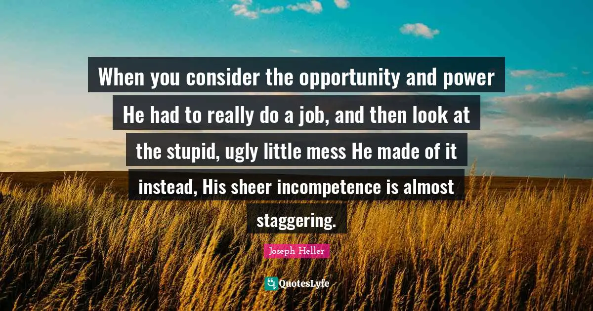 When you consider the opportunity and power He had to really do a job, and then look at the stupid, ugly little mess He made of it instead, His sheer incompetence is almost staggering.