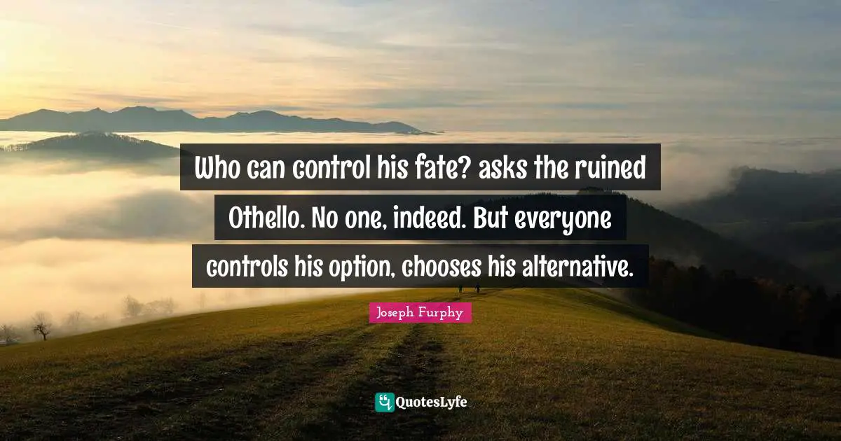 Who can control his fate? asks the ruined Othello. No one, indeed. But everyone controls his option, chooses his alternative.