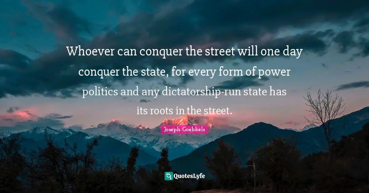 Joseph Goebbels Quotes: Whoever can conquer the street will one day conquer the state, for every form of power politics and any dictatorship-run state has its roots in the street.