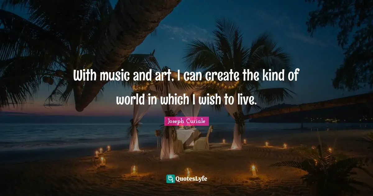 With music and art, I can create the kind of world in which I wish to live.