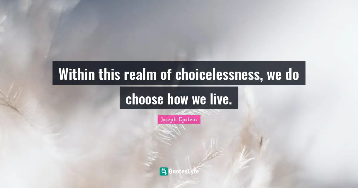Within this realm of choicelessness, we do choose how we live.
