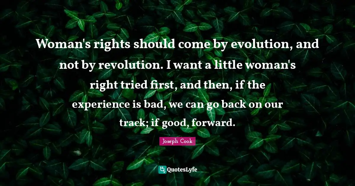 Woman's rights should come by evolution, and not by revolution. I want a little woman's right tried first, and then, if the experience is bad, we can go back on our track; if good, forward.