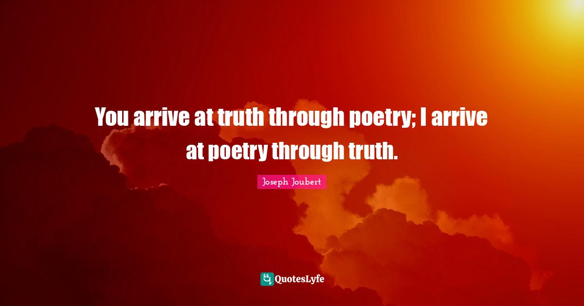 You arrive at truth through poetry; I arrive at poetry through truth.