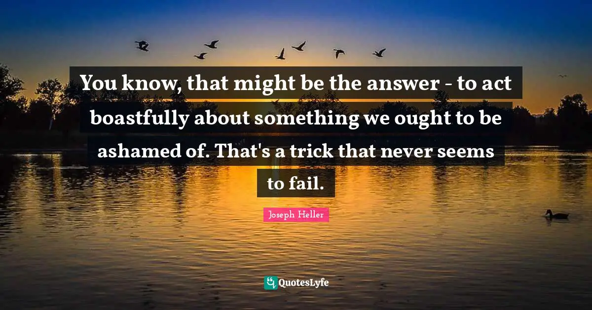 You know, that might be the answer - to act boastfully about something we ought to be ashamed of. That's a trick that never seems to fail.