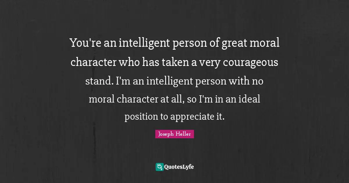 You're an intelligent person of great moral character who has taken a very courageous stand. I'm an intelligent person with no moral character at all, so I'm in an ideal position to appreciate it.