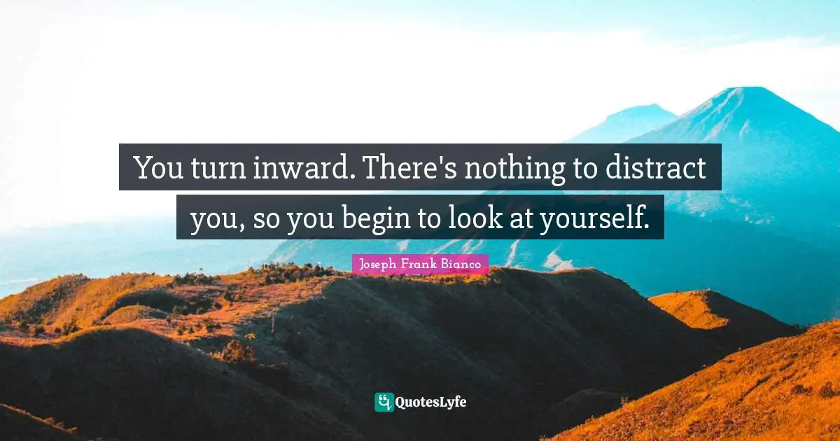 You turn inward. There's nothing to distract you, so you begin to look at yourself.