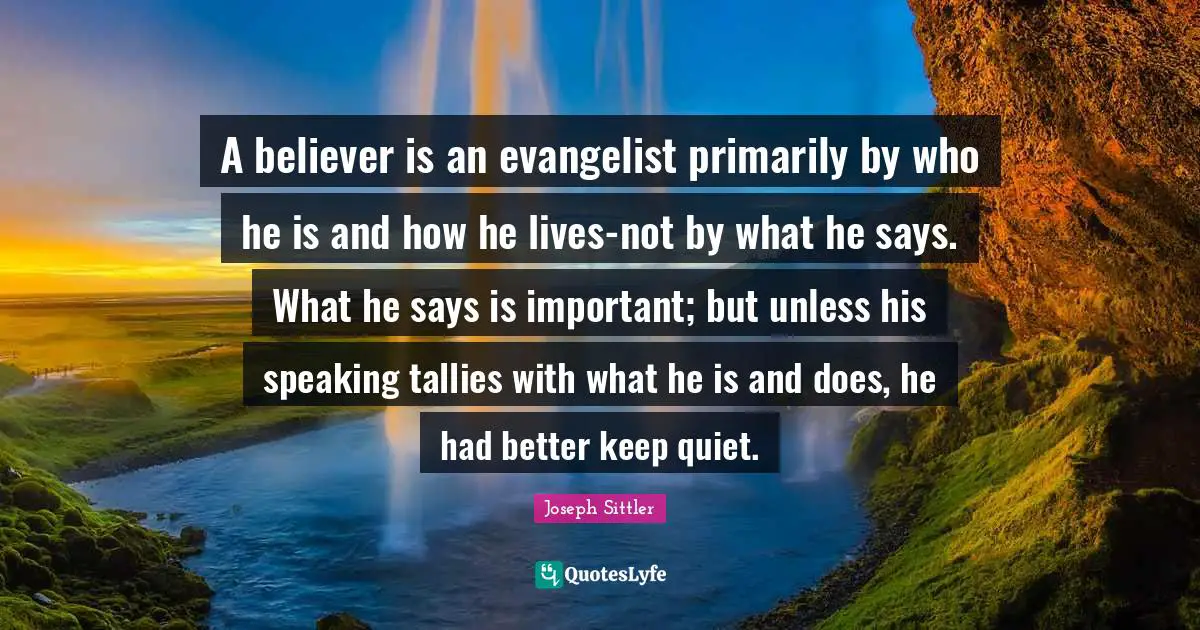 A believer is an evangelist primarily by who he is and how he lives-not by what he says. What he says is important; but unless his speaking tallies with what he is and does, he had better keep quiet.