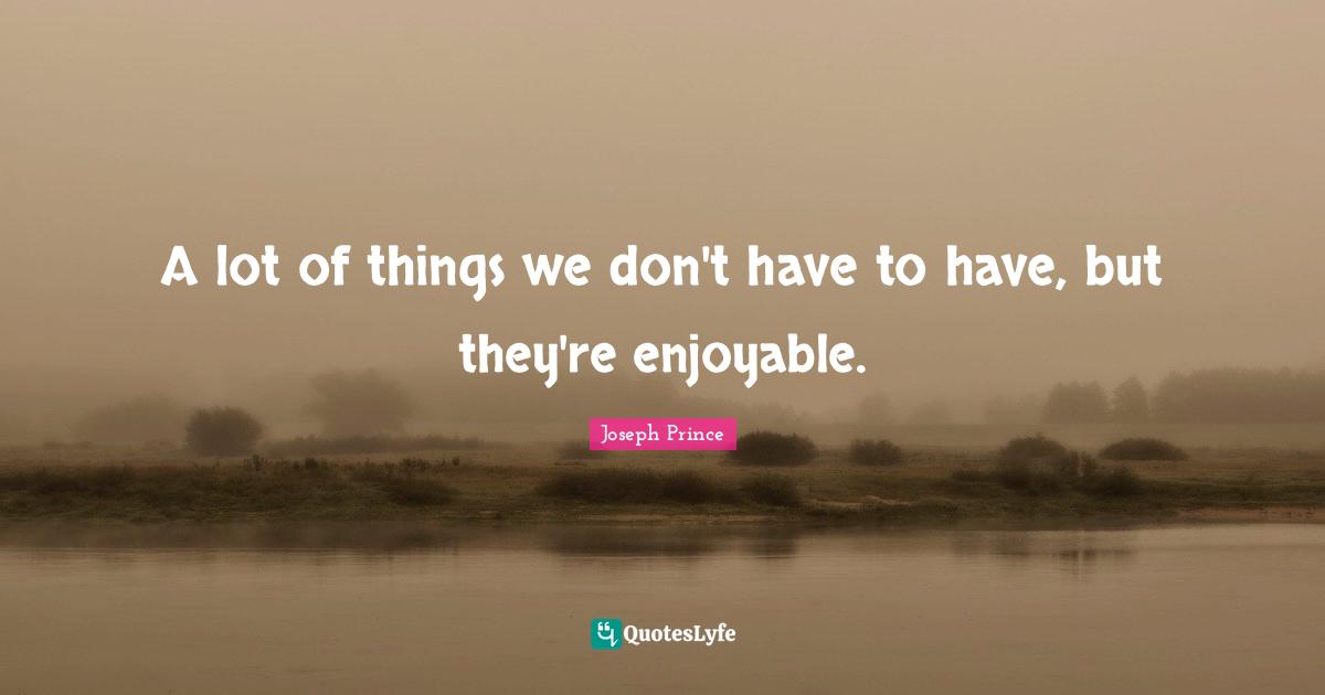 A lot of things we don't have to have, but they're enjoyable.