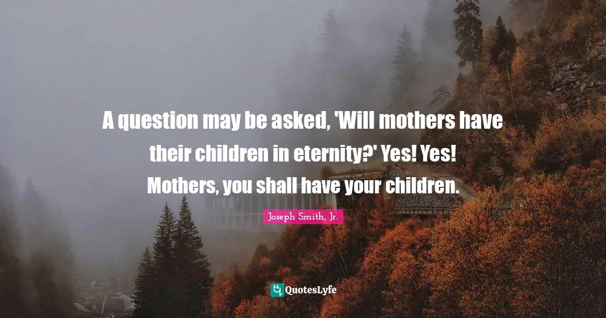 A question may be asked, 'Will mothers have their children in eternity?' Yes! Yes! Mothers, you shall have your children.