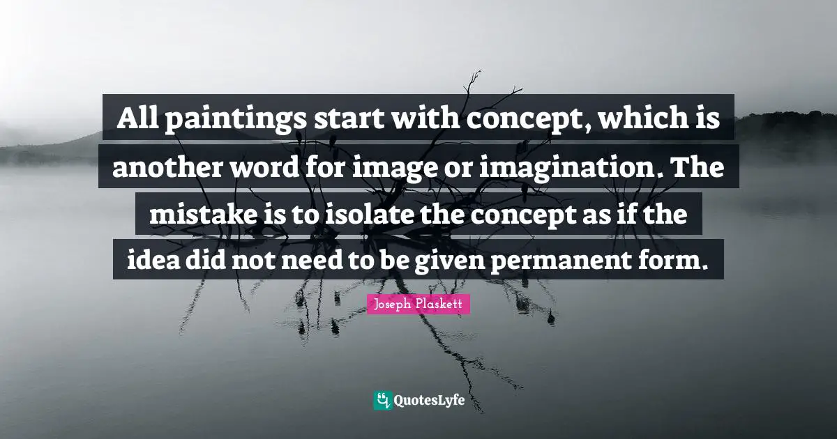 All paintings start with concept, which is another word for image or imagination. The mistake is to isolate the concept as if the idea did not need to be given permanent form.