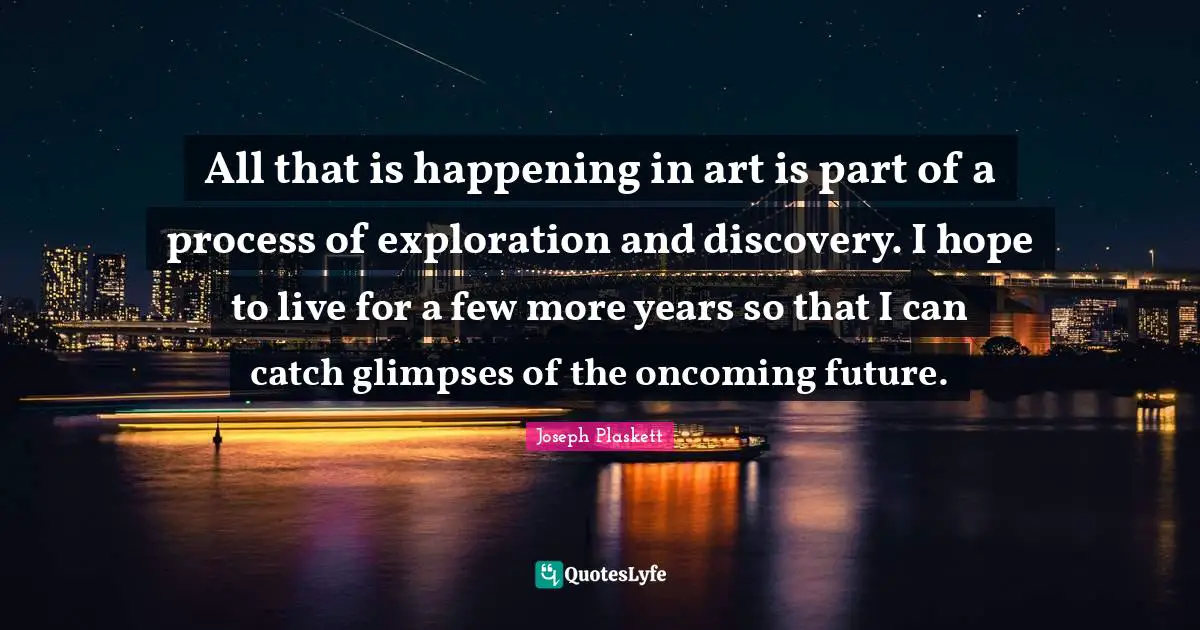 All that is happening in art is part of a process of exploration and discovery. I hope to live for a few more years so that I can catch glimpses of the oncoming future.