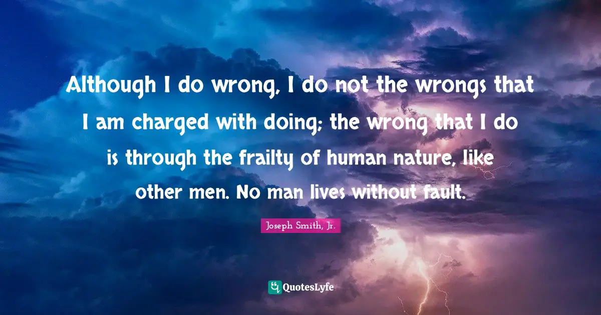 Joseph Smith Jr. Quotes: "Although I do wrong, I do not the wrongs that I am charged with doing; the wrong that I do is through the frailty of human nature, like other men. No man lives without fault."