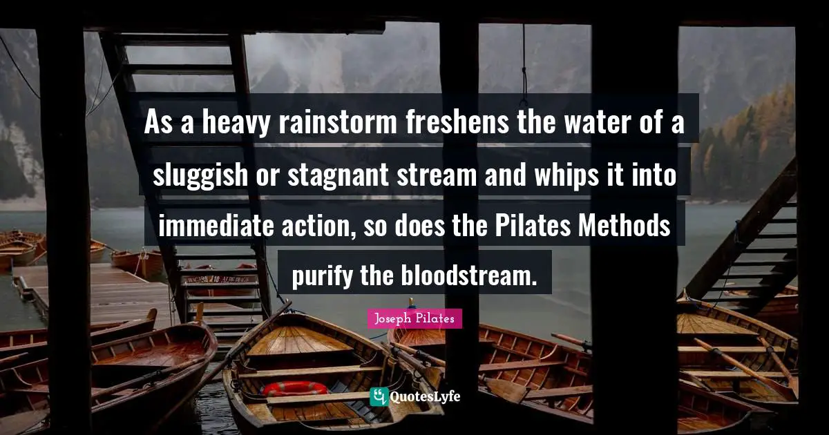 Joseph Pilates Quotes: "As a heavy rainstorm freshens the water of a sluggish or stagnant stream and whips it into immediate action, so does the Pilates Methods purify the bloodstream."