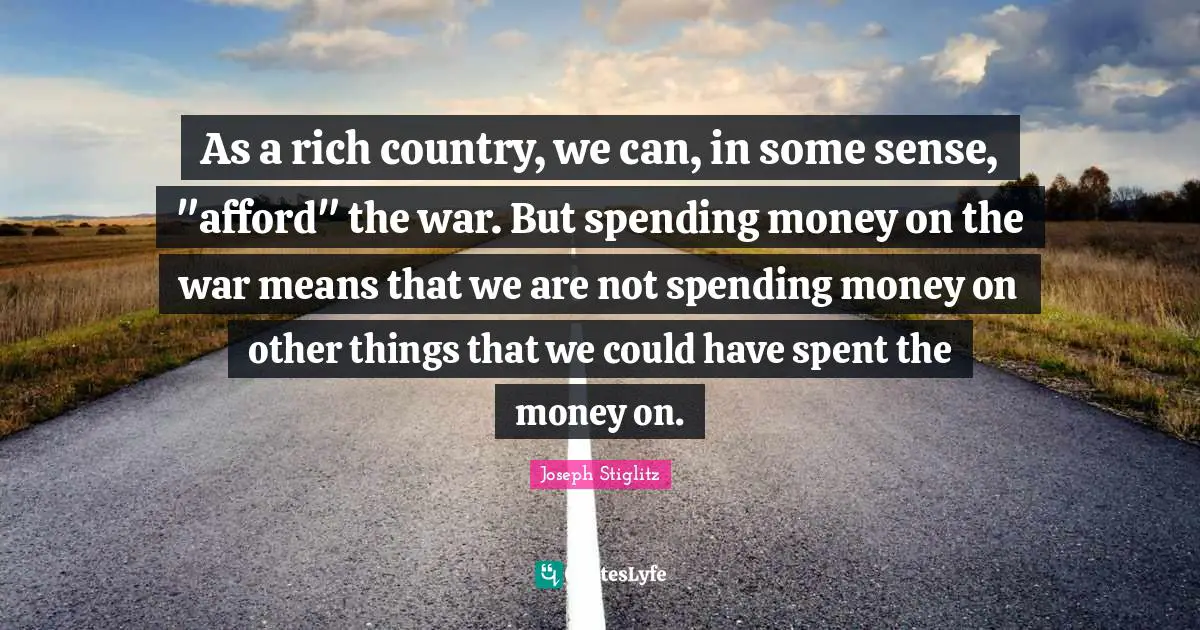 Joseph Stiglitz Quotes: "As a rich country, we can, in some sense, "afford" the war. But spending money on the war means that we are not spending money on other things that we could have spent the money on."