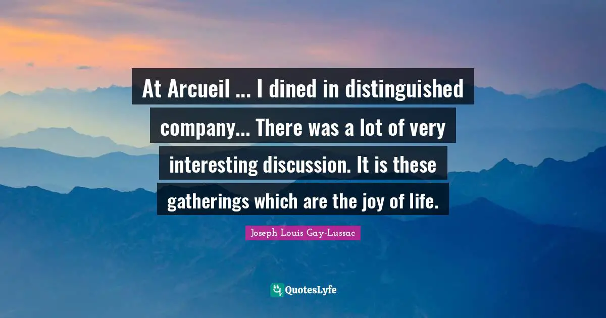 At Arcueil ... I dined in distinguished company... There was a lot of very interesting discussion. It is these gatherings which are the joy of life.