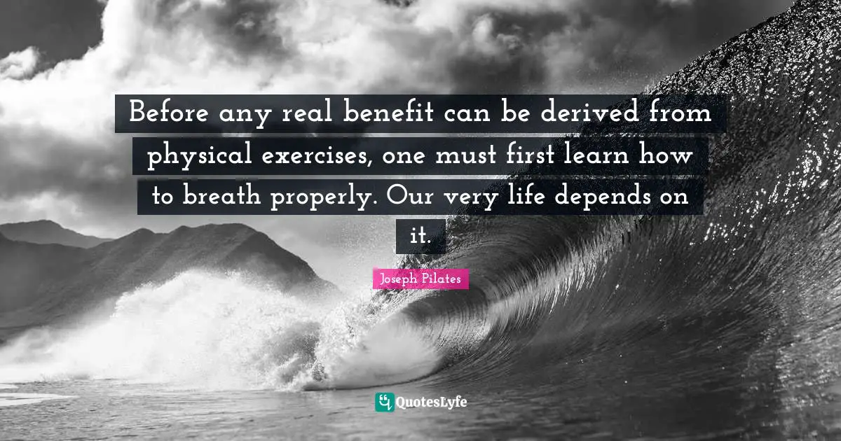 Joseph Pilates Quotes: "Before any real benefit can be derived from physical exercises, one must first learn how to breath properly. Our very life depends on it."