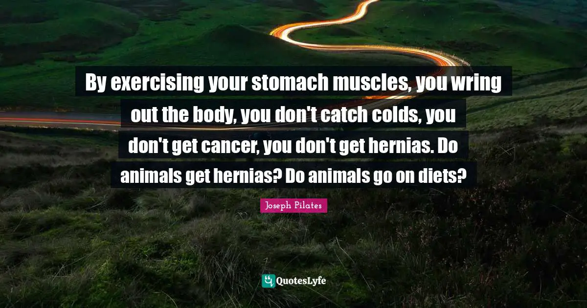 Joseph Pilates Quotes: "By exercising your stomach muscles, you wring out the body, you don't catch colds, you don't get cancer, you don't get hernias. Do animals get hernias? Do animals go on diets?"