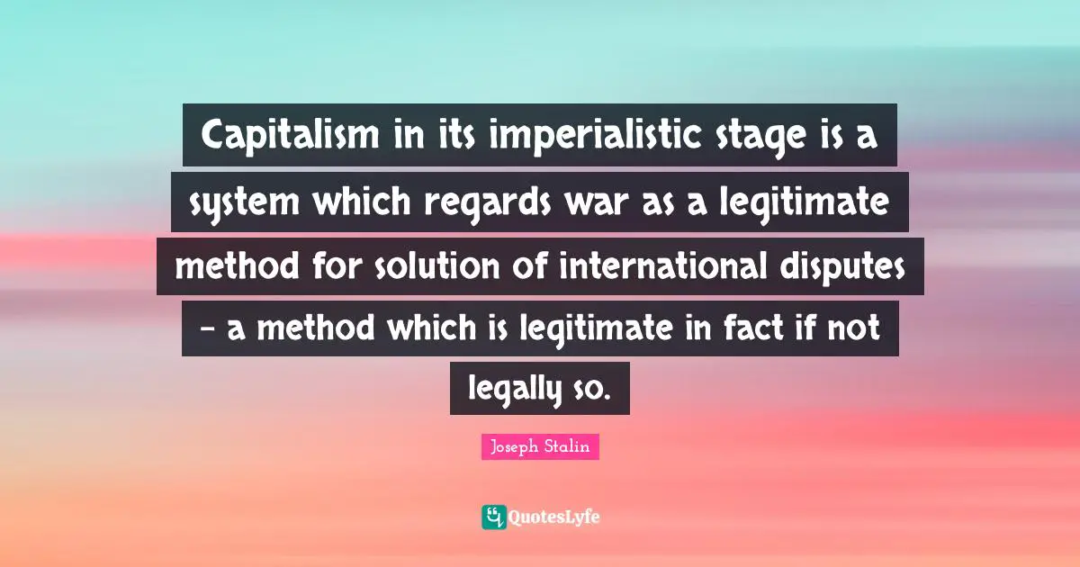 Capitalism in its imperialistic stage is a system which regards war as a legitimate method for solution of international disputes - a method which is legitimate in fact if not legally so.