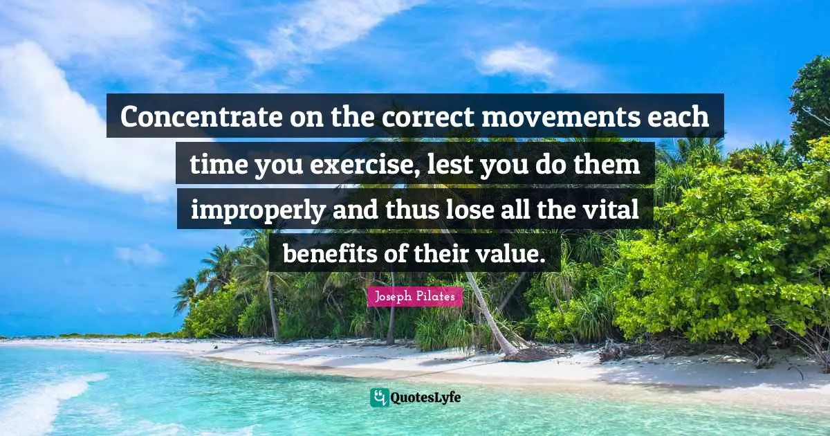 Joseph Pilates Quotes: "Concentrate on the correct movements each time you exercise, lest you do them improperly and thus lose all the vital benefits of their value."