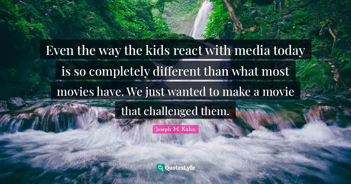 Even the way the kids react with media today is so completely different than what most movies have. We just wanted to make a movie that challenged them.