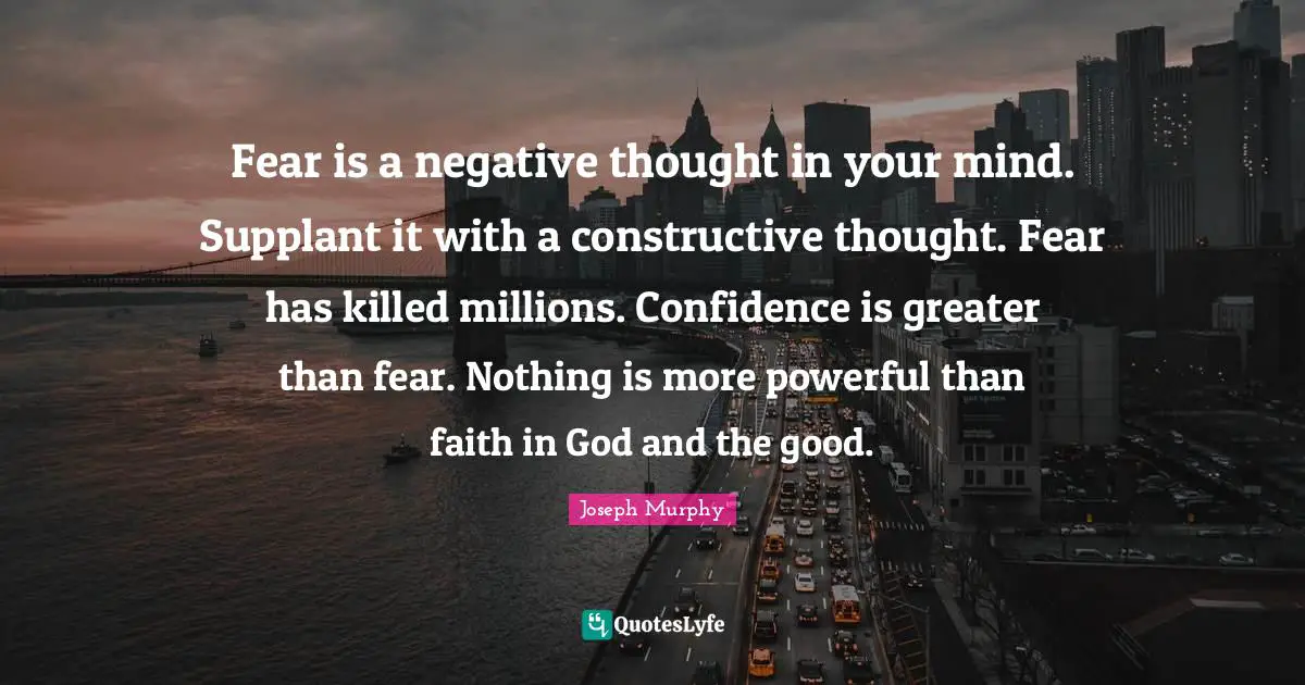 Faith In God Quotes: "Fear is a negative thought in your mind. Supplant it with a constructive thought. Fear has killed millions. Confidence is greater than fear. Nothing is more powerful than faith in God and the good."