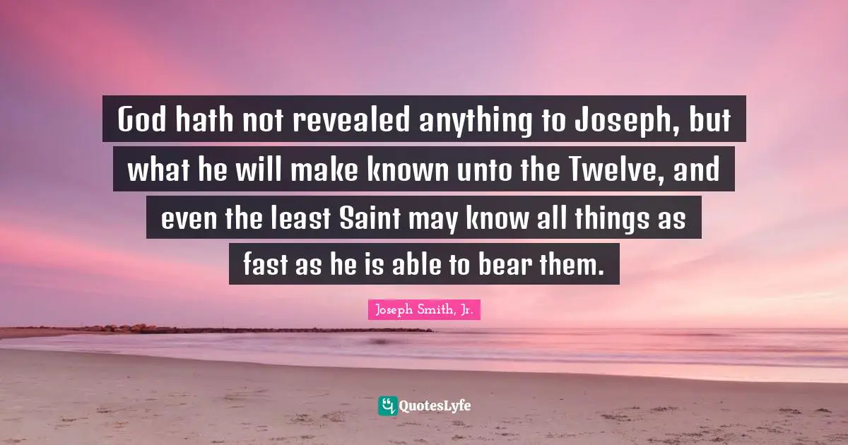 Joseph Smith Jr. Quotes: "God hath not revealed anything to Joseph, but what he will make known unto the Twelve, and even the least Saint may know all things as fast as he is able to bear them."