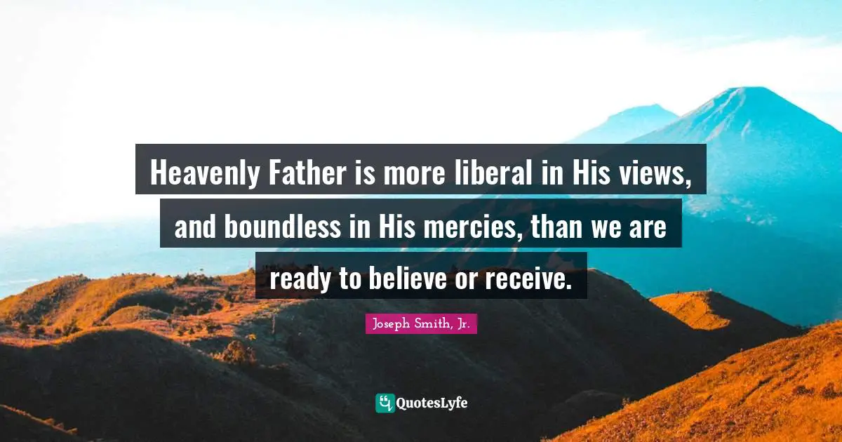 Joseph Smith Jr. Quotes: "Heavenly Father is more liberal in His views, and boundless in His mercies, than we are ready to believe or receive."