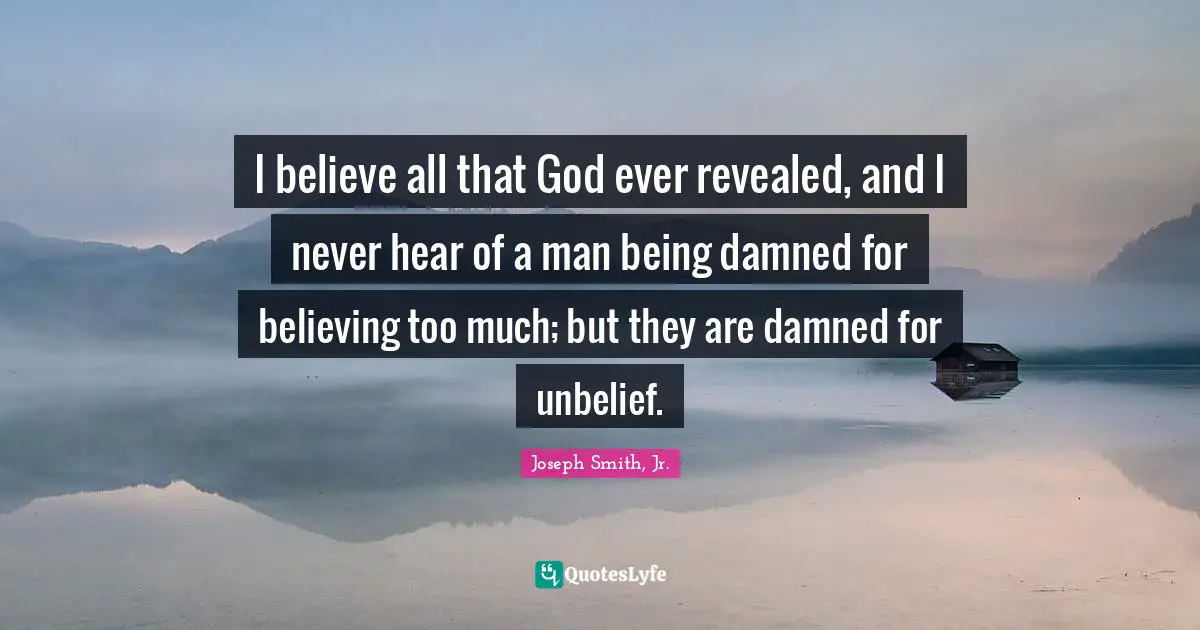 I believe all that God ever revealed, and I never hear of a man being damned for believing too much; but they are damned for unbelief.