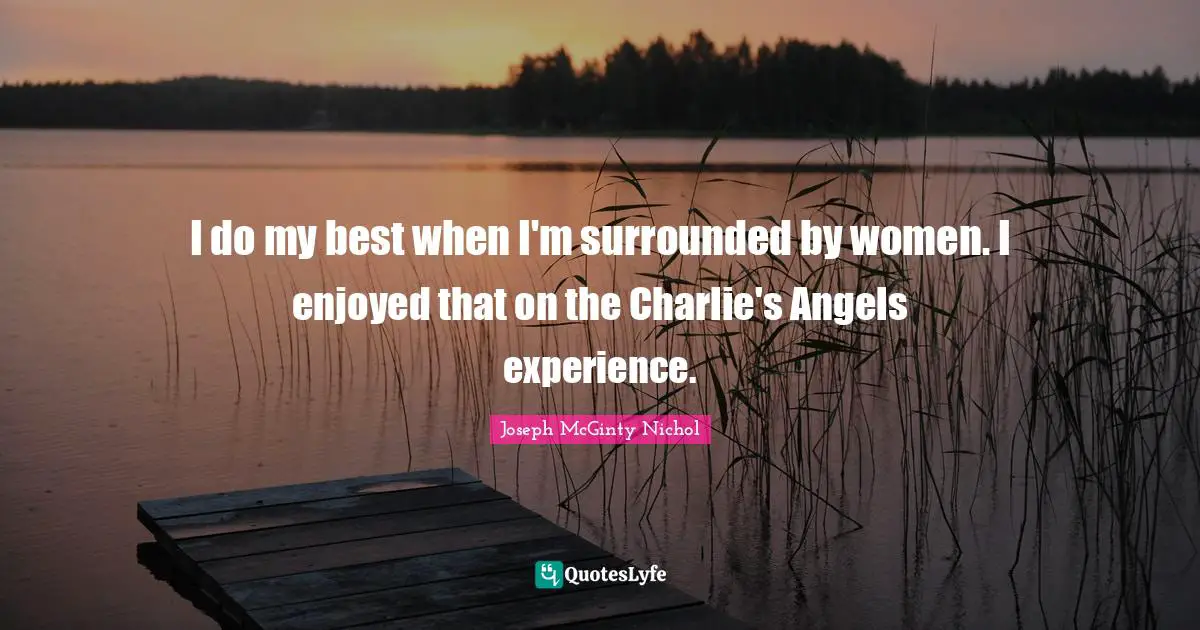 I do my best when I'm surrounded by women. I enjoyed that on the Charlie's Angels experience.