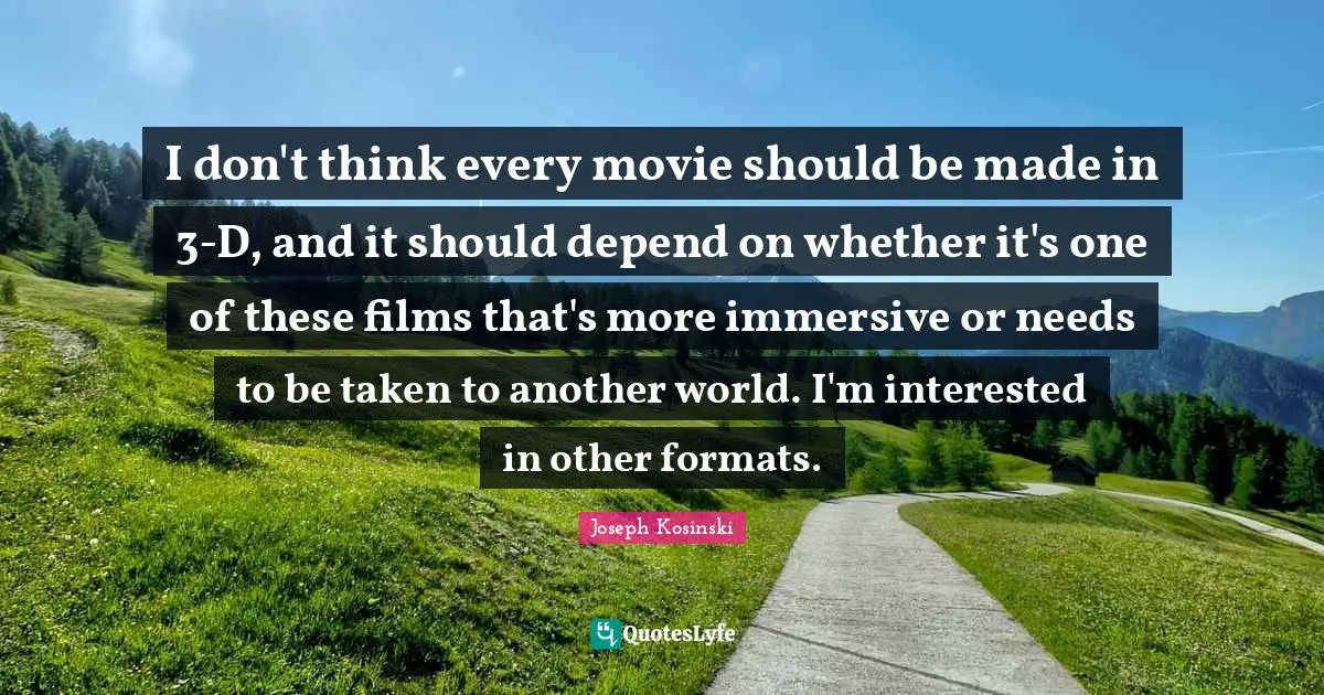 I don't think every movie should be made in 3-D, and it should depend on whether it's one of these films that's more immersive or needs to be taken to another world. I'm interested in other formats.