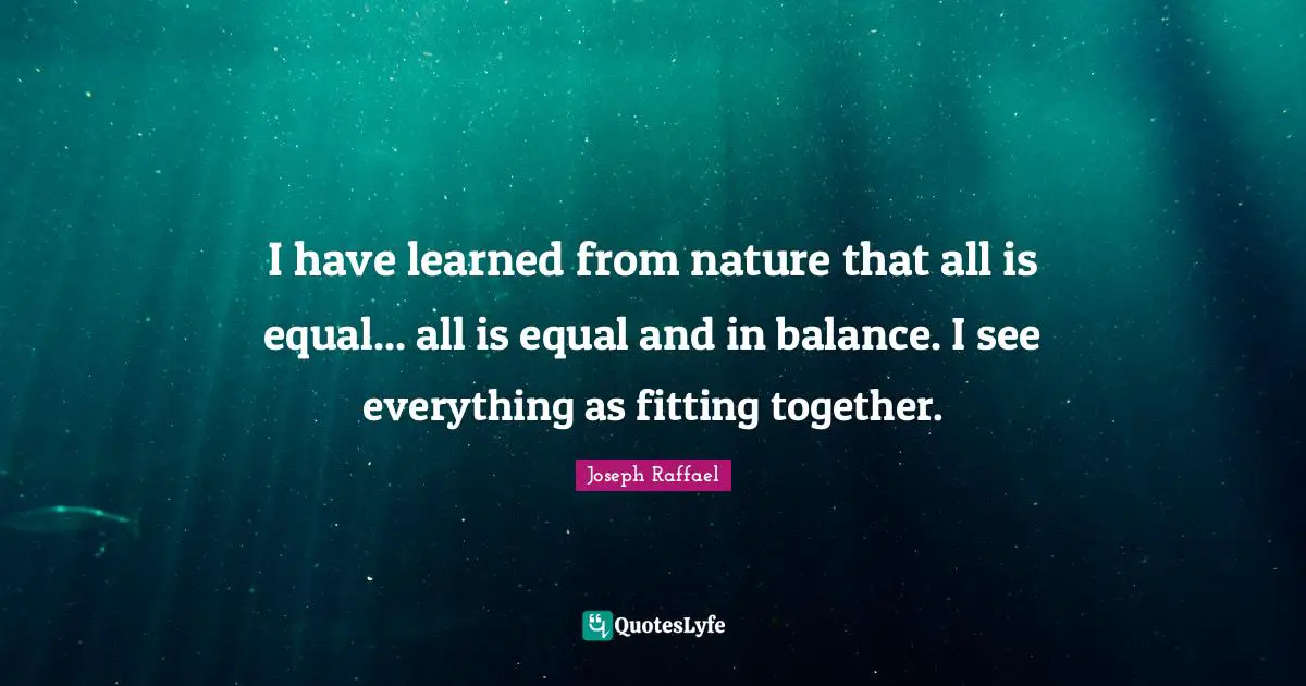 I have learned from nature that all is equal... all is equal and in balance. I see everything as fitting together.