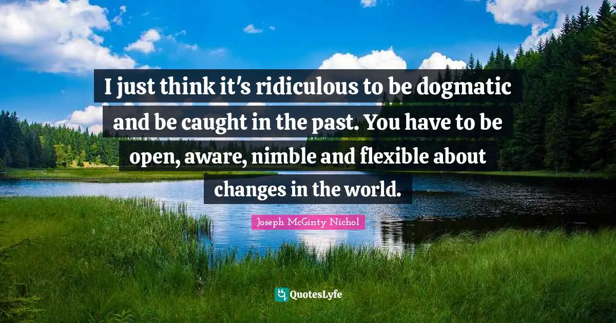 I just think it's ridiculous to be dogmatic and be caught in the past. You have to be open, aware, nimble and flexible about changes in the world.