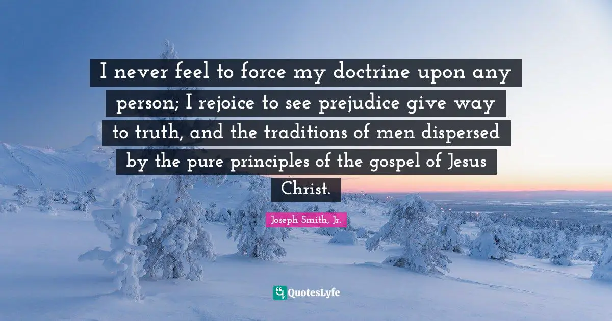 I never feel to force my doctrine upon any person; I rejoice to see prejudice give way to truth, and the traditions of men dispersed by the pure principles of the gospel of Jesus Christ.