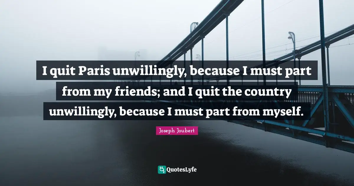 I quit Paris unwillingly, because I must part from my friends; and I quit the country unwillingly, because I must part from myself.