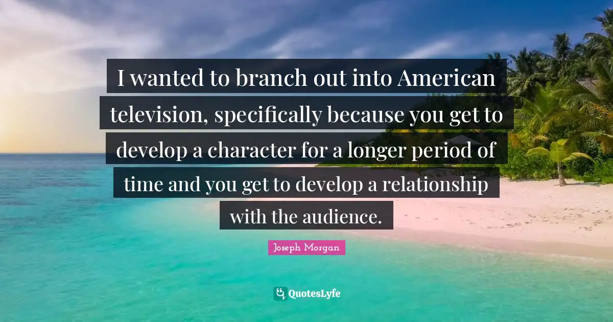 I wanted to branch out into American television, specifically because you get to develop a character for a longer period of time and you get to develop a relationship with the audience.