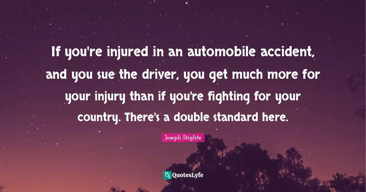 Joseph Stiglitz Quotes: "If you're injured in an automobile accident, and you sue the driver, you get much more for your injury than if you're fighting for your country. There's a double standard here."