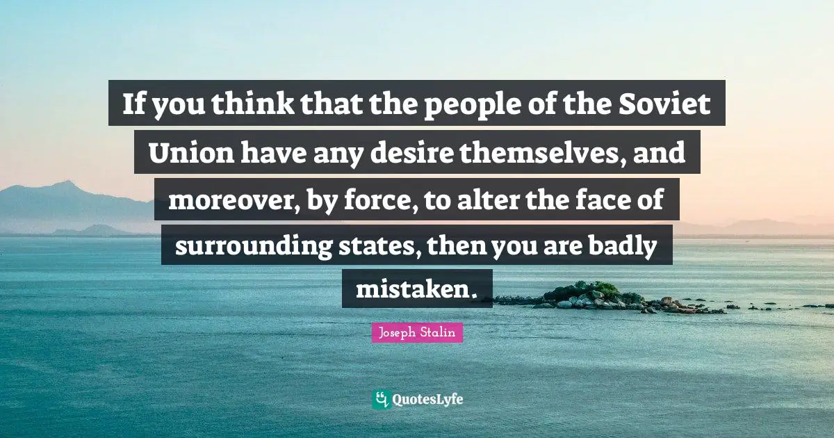 If you think that the people of the Soviet Union have any desire themselves, and moreover, by force, to alter the face of surrounding states, then you are badly mistaken.