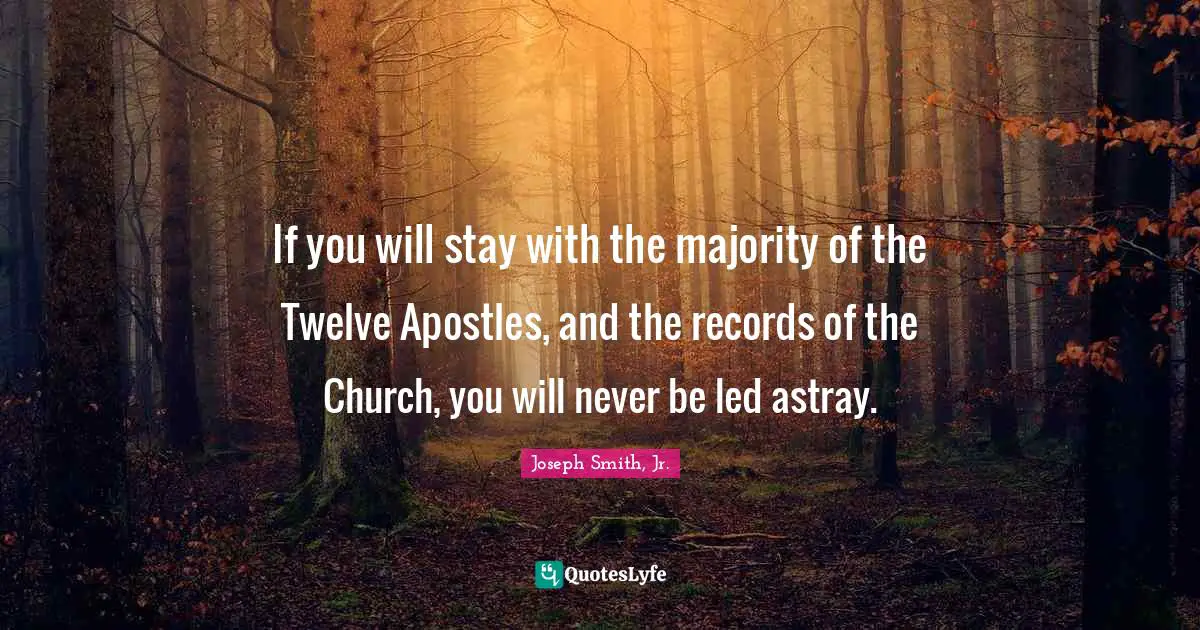 If you will stay with the majority of the Twelve Apostles, and the records of the Church, you will never be led astray.
