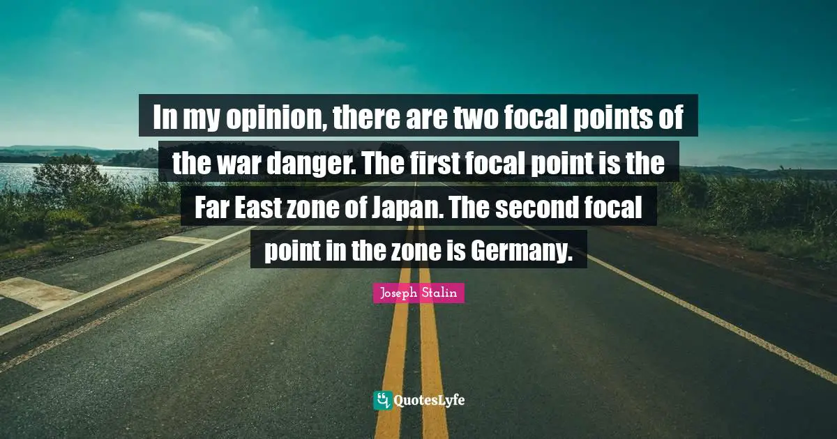 In my opinion, there are two focal points of the war danger. The first focal point is the Far East zone of Japan. The second focal point in the zone is Germany.